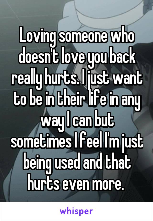 Loving someone who doesn't love you back really hurts. I just want to be in their life in any way I can but sometimes I feel I'm just being used and that hurts even more. 