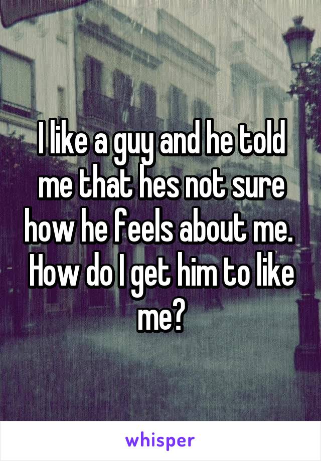 I like a guy and he told me that hes not sure how he feels about me. 
How do I get him to like me?