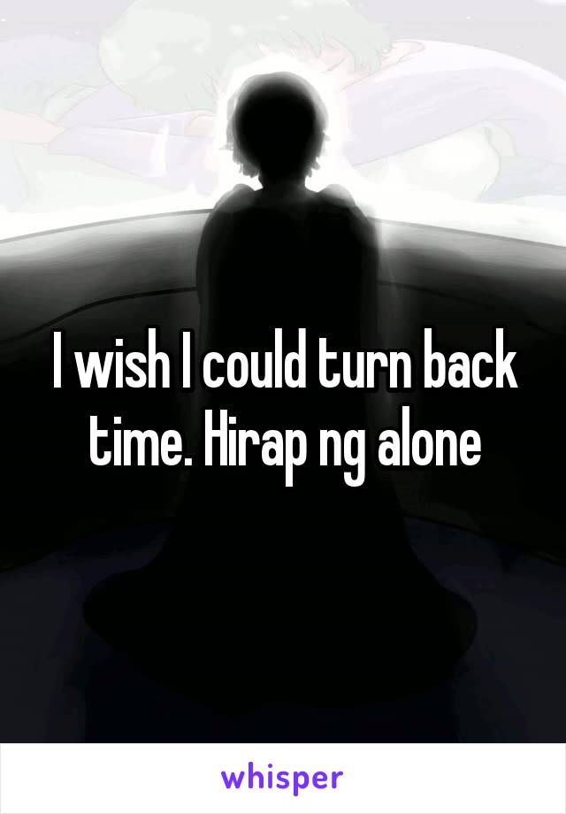 I wish I could turn back time. Hirap ng alone