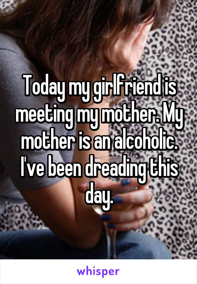 Today my girlfriend is meeting my mother. My mother is an alcoholic. I've been dreading this day.
