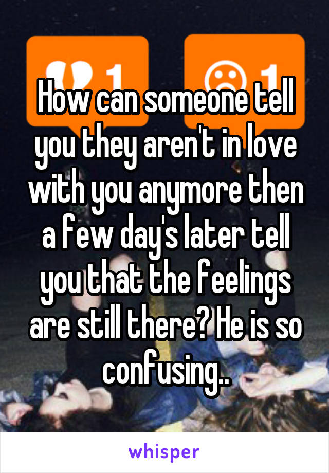 How can someone tell you they aren't in love with you anymore then a few day's later tell you that the feelings are still there? He is so confusing..