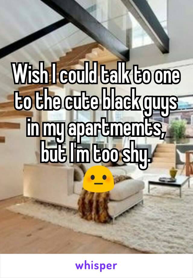 Wish I could talk to one to the cute black guys in my apartmemts,
but I'm too shy.
 😳
