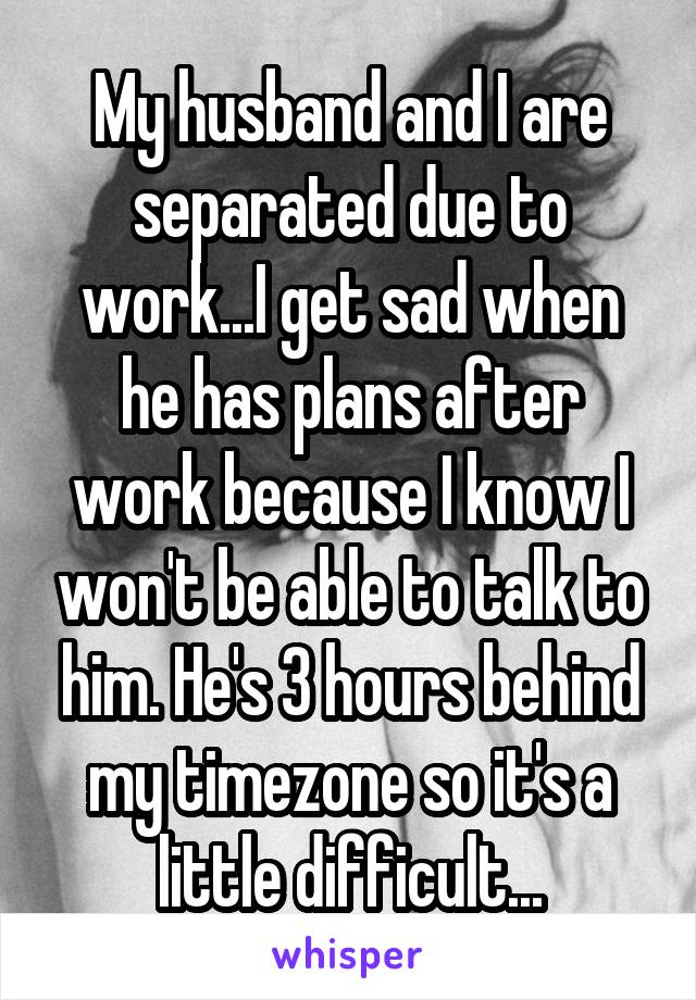 My husband and I are separated due to work...I get sad when he has plans after work because I know I won't be able to talk to him. He's 3 hours behind my timezone so it's a little difficult...