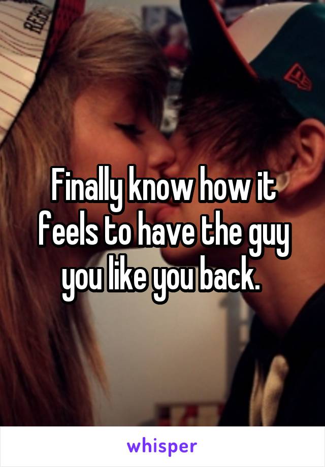 Finally know how it feels to have the guy you like you back. 