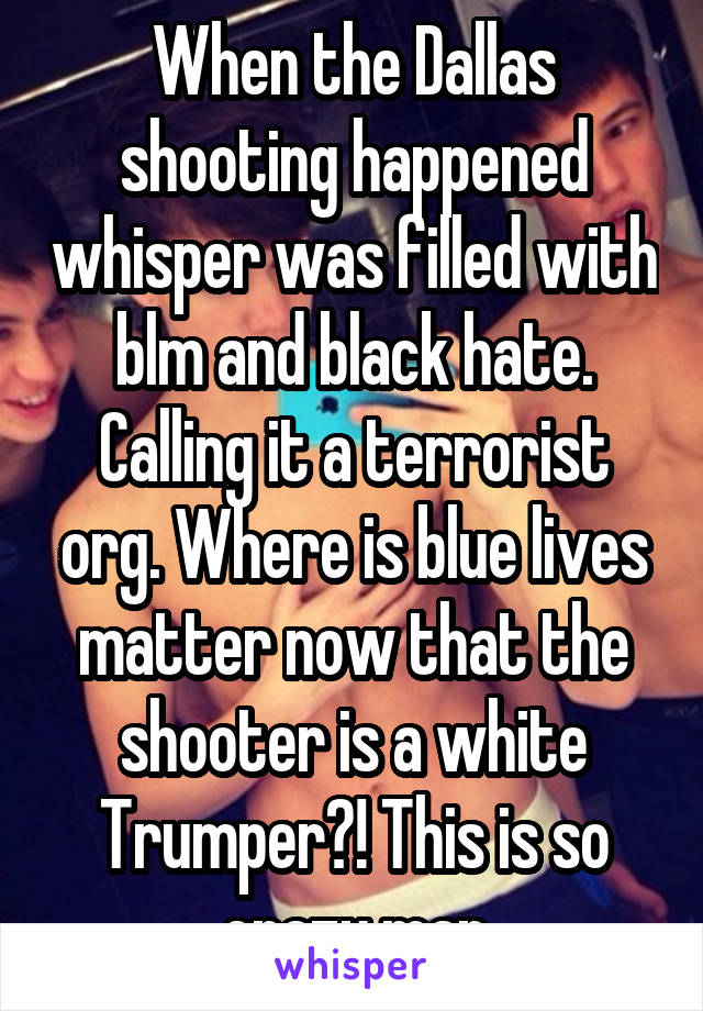 When the Dallas shooting happened whisper was filled with blm and black hate. Calling it a terrorist org. Where is blue lives matter now that the shooter is a white Trumper?! This is so crazy man