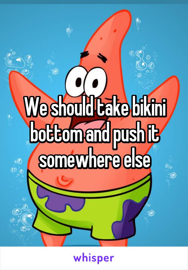 We should take bikini bottom and push it somewhere else