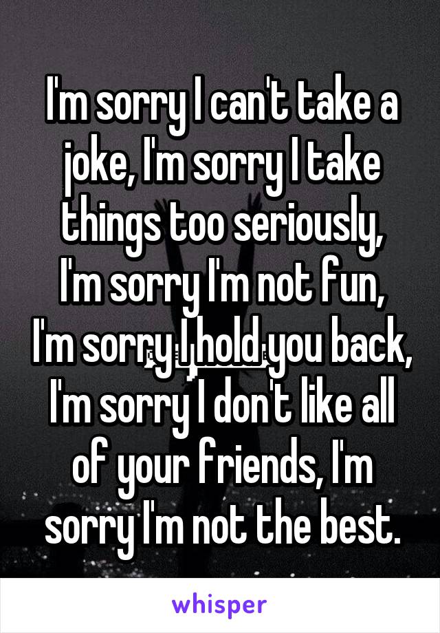 I'm sorry I can't take a joke, I'm sorry I take things too seriously,
I'm sorry I'm not fun, I'm sorry I hold you back, I'm sorry I don't like all of your friends, I'm sorry I'm not the best.
