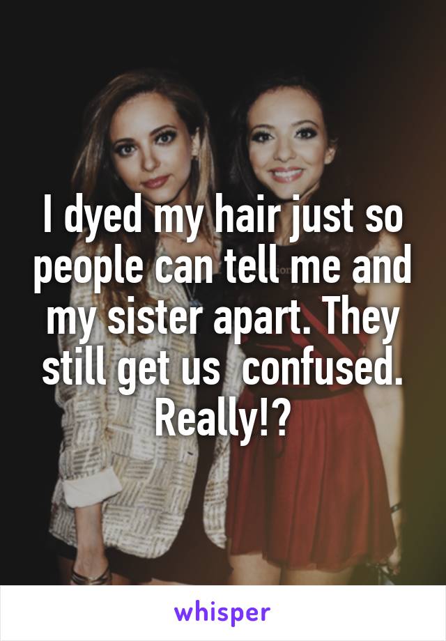 I dyed my hair just so people can tell me and my sister apart. They still get us  confused. Really!?