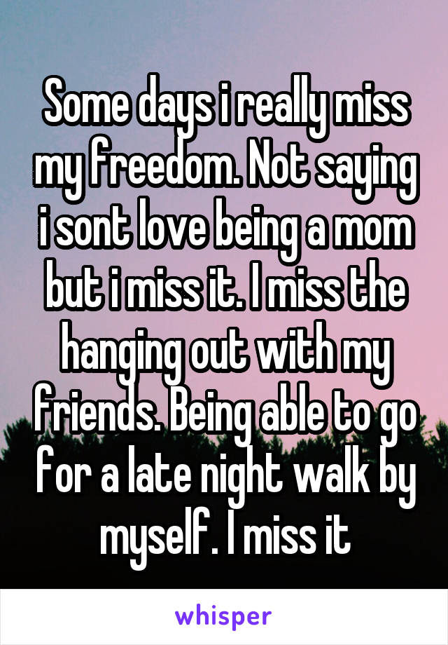 Some days i really miss my freedom. Not saying i sont love being a mom but i miss it. I miss the hanging out with my friends. Being able to go for a late night walk by myself. I miss it