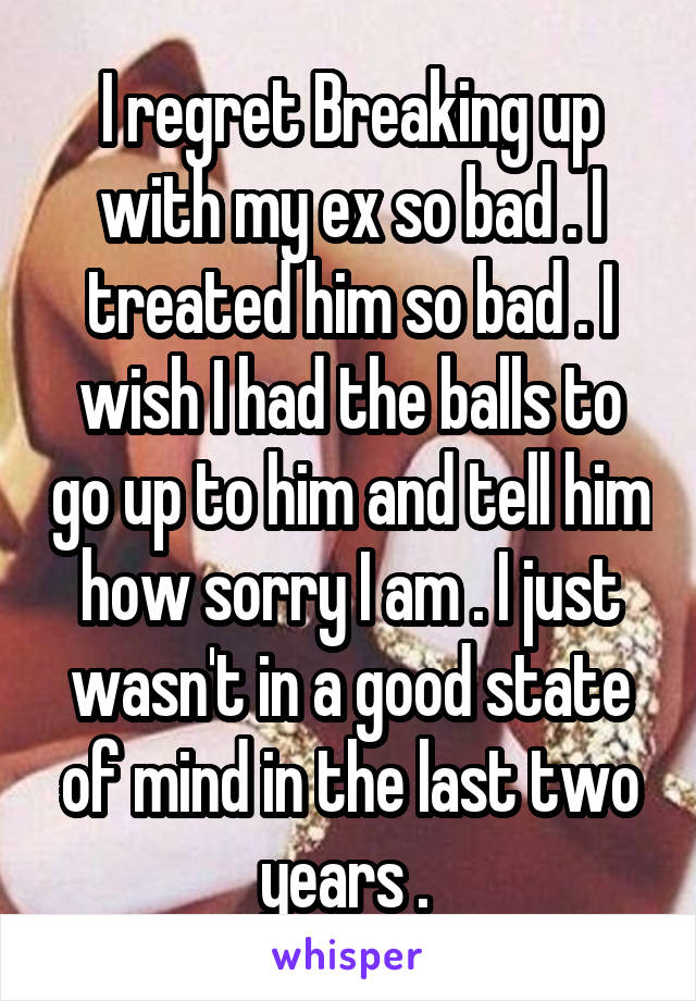 I regret Breaking up with my ex so bad . I treated him so bad . I wish I had the balls to go up to him and tell him how sorry I am . I just wasn't in a good state of mind in the last two years . 