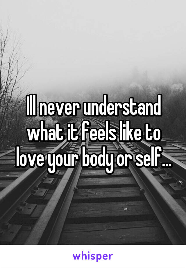 Ill never understand what it feels like to love your body or self...
