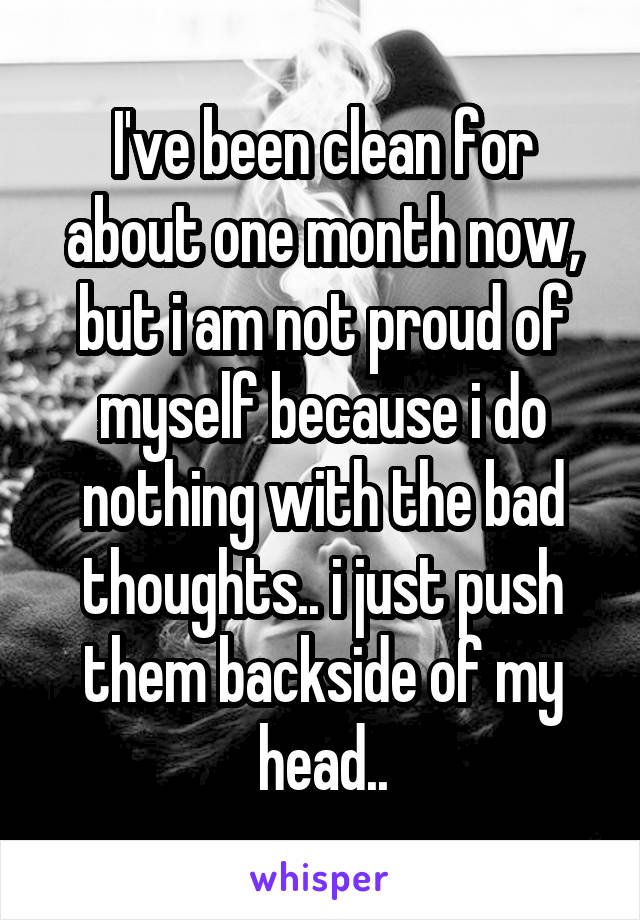 I've been clean for about one month now, but i am not proud of myself because i do nothing with the bad thoughts.. i just push them backside of my head..