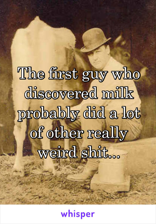 The first guy who discovered milk probably did a lot of other really weird shit...