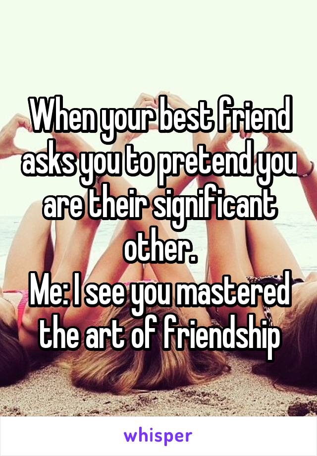 When your best friend asks you to pretend you are their significant other.
Me: I see you mastered the art of friendship