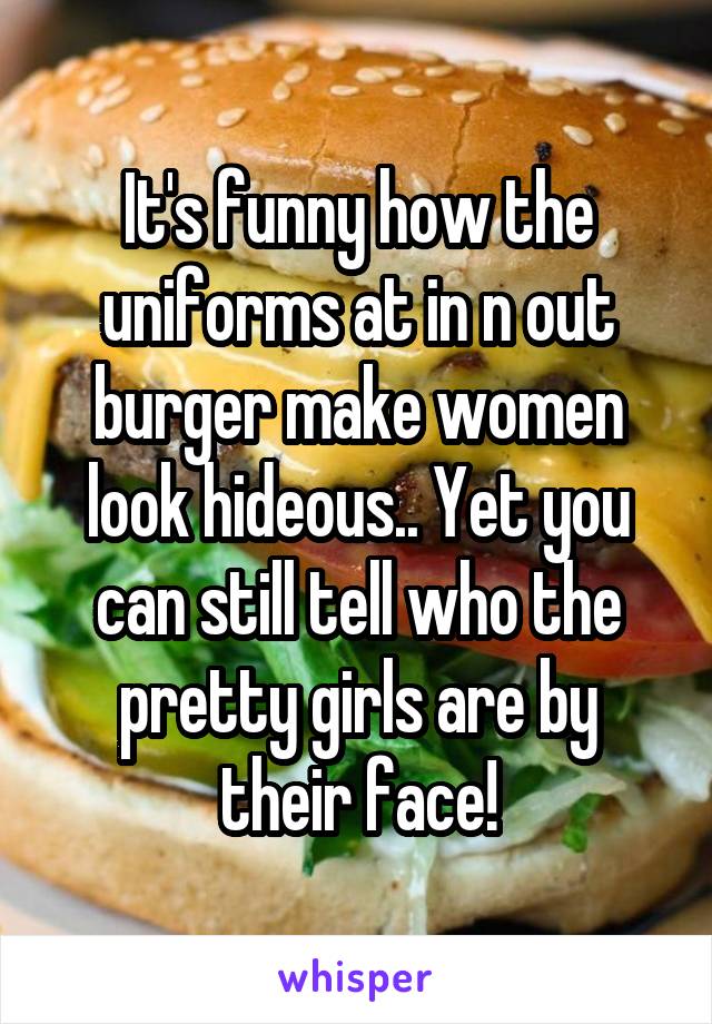 It's funny how the uniforms at in n out burger make women look hideous.. Yet you can still tell who the pretty girls are by their face!