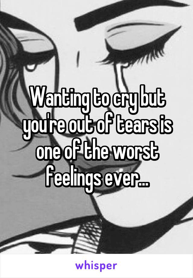 Wanting to cry but you're out of tears is one of the worst feelings ever...