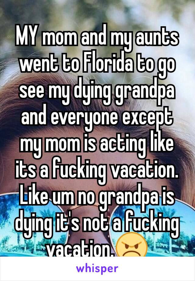 MY mom and my aunts went to Florida to go see my dying grandpa and everyone except my mom is acting like its a fucking vacation. Like um no grandpa is dying it's not a fucking vacation.😠