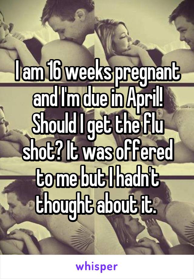 I am 16 weeks pregnant and I'm due in April! Should I get the flu shot? It was offered to me but I hadn't thought about it. 