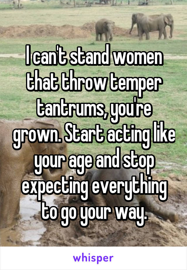 I can't stand women that throw temper tantrums, you're grown. Start acting like your age and stop expecting everything to go your way.