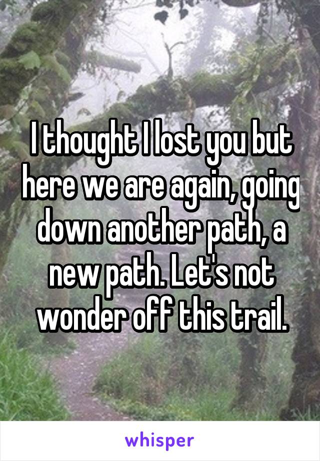 I thought I lost you but here we are again, going down another path, a new path. Let's not wonder off this trail.