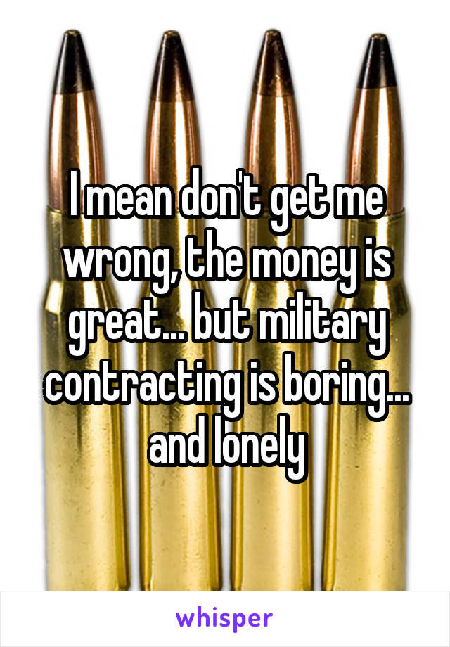 I mean don't get me wrong, the money is great... but military contracting is boring... and lonely