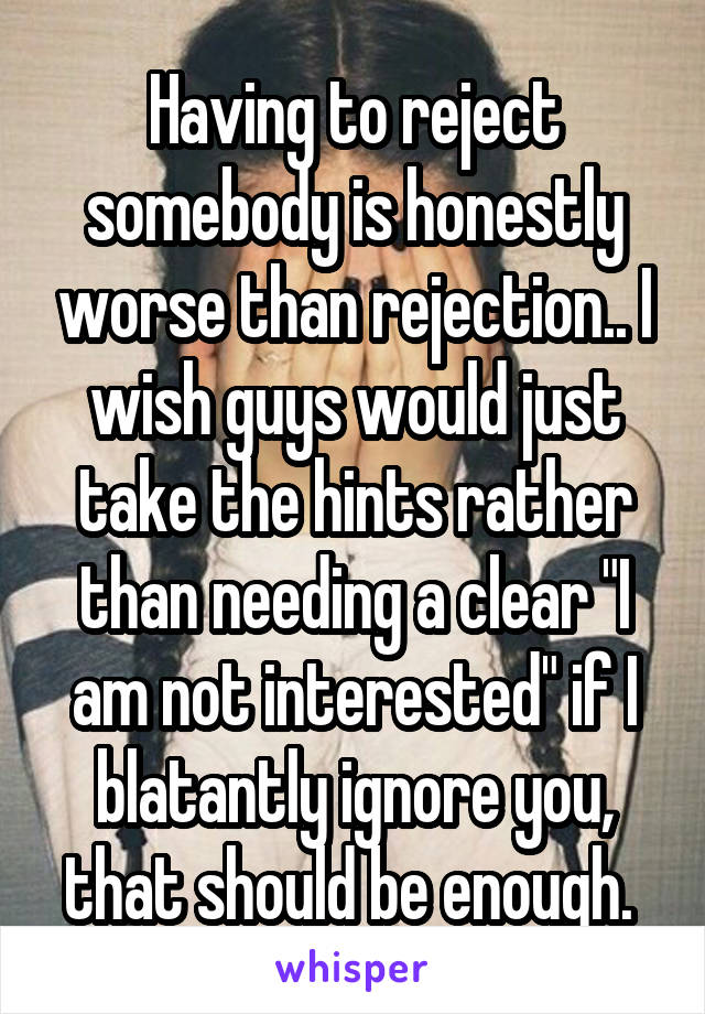 Having to reject somebody is honestly worse than rejection.. I wish guys would just take the hints rather than needing a clear "I am not interested" if I blatantly ignore you, that should be enough. 
