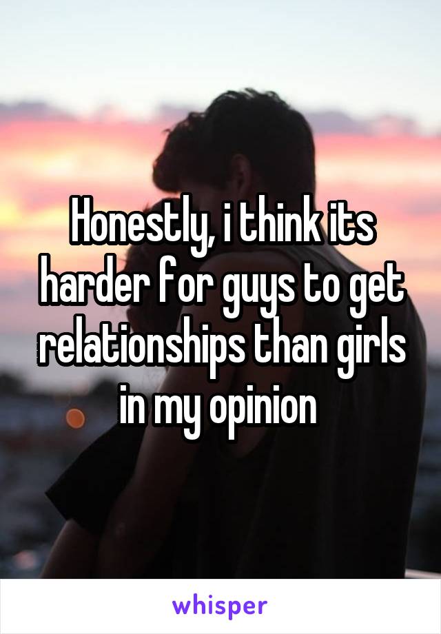 Honestly, i think its harder for guys to get relationships than girls in my opinion 