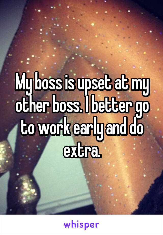 My boss is upset at my other boss. I better go to work early and do extra.