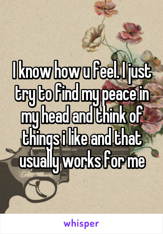 I know how u feel. I just try to find my peace in my head and think of things i like and that usually works for me