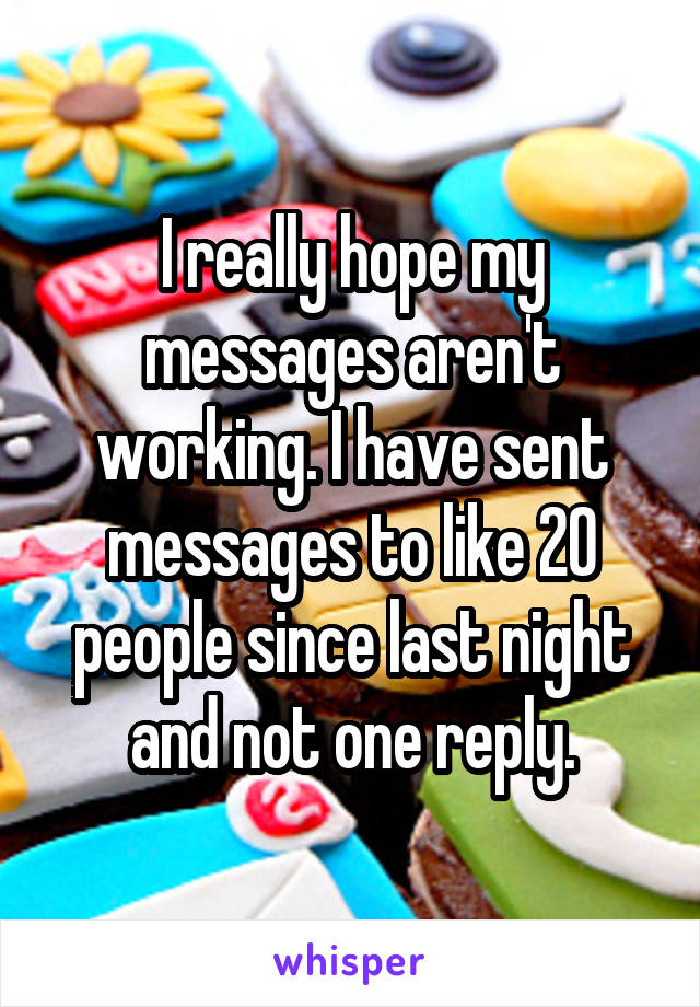 I really hope my messages aren't working. I have sent messages to like 20 people since last night and not one reply.