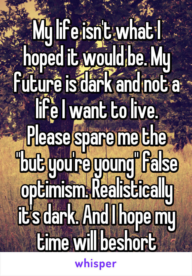 My life isn't what I hoped it would be. My future is dark and not a life I want to live. Please spare me the "but you're young" false optimism. Realistically it's dark. And I hope my time will beshort