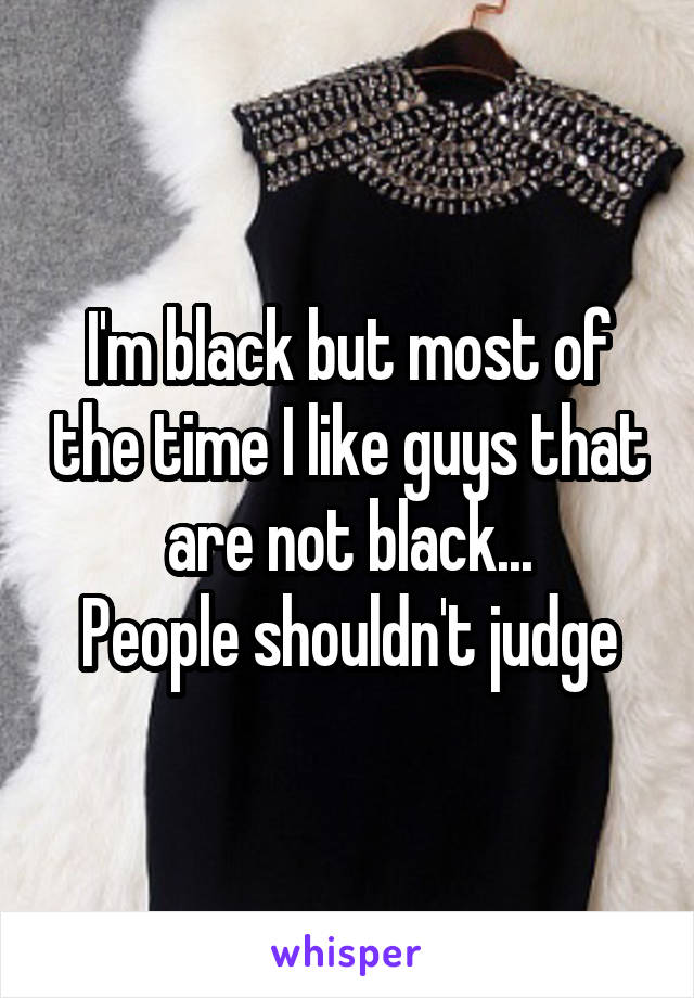 I'm black but most of the time I like guys that are not black...
People shouldn't judge