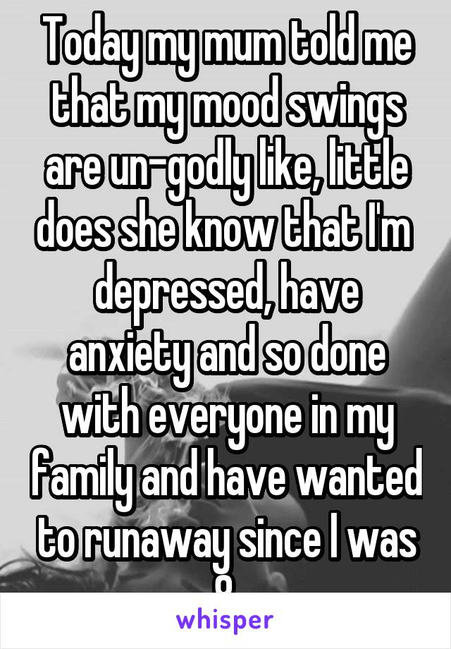 Today my mum told me that my mood swings are un-godly like, little does she know that I'm  depressed, have anxiety and so done with everyone in my family and have wanted to runaway since I was 8.