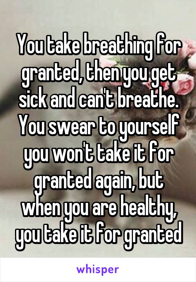 You take breathing for granted, then you get sick and can't breathe. You swear to yourself you won't take it for granted again, but when you are healthy, you take it for granted