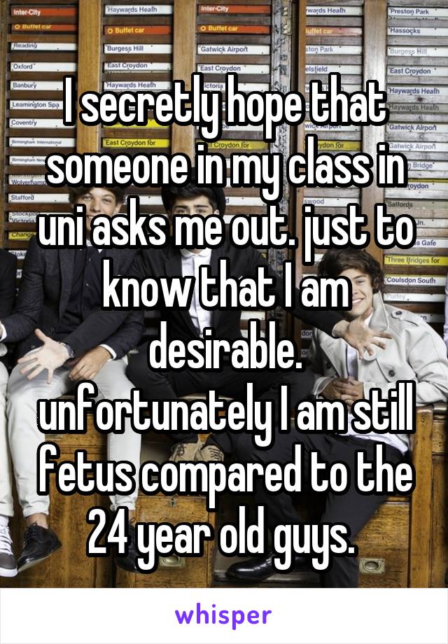 I secretly hope that someone in my class in uni asks me out. just to know that I am desirable. unfortunately I am still fetus compared to the 24 year old guys. 