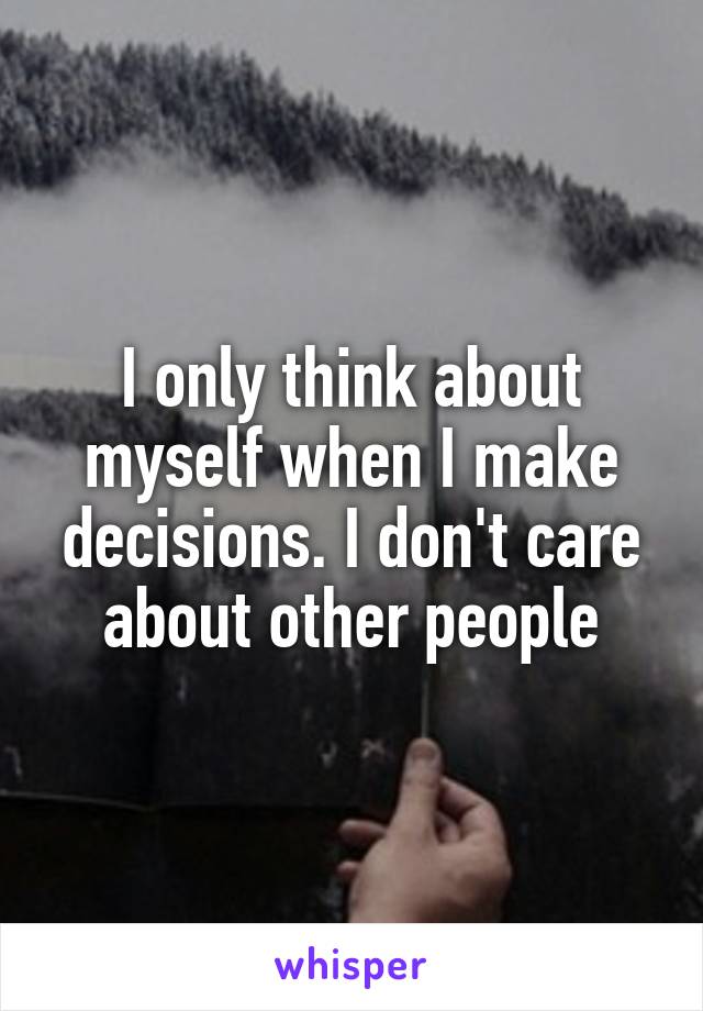 I only think about myself when I make decisions. I don't care about other people