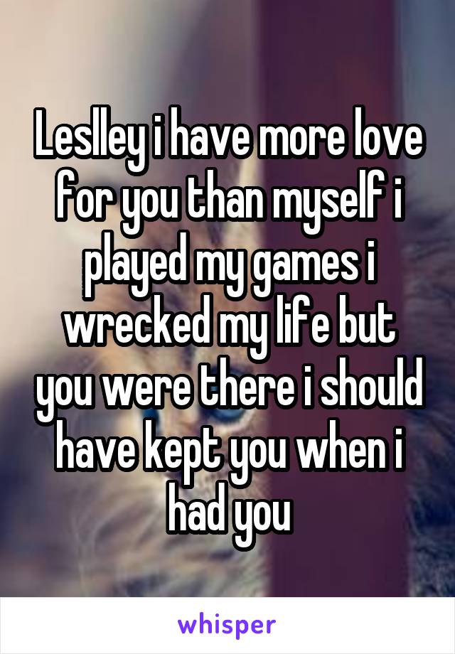 Leslley i have more love for you than myself i played my games i wrecked my life but you were there i should have kept you when i had you