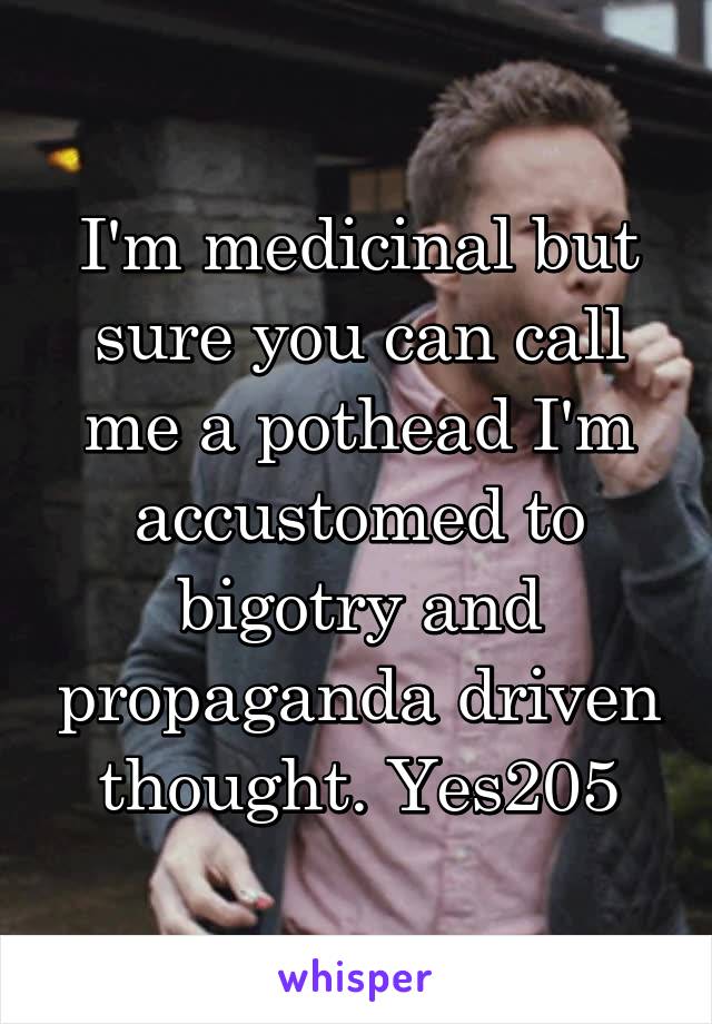 I'm medicinal but sure you can call me a pothead I'm accustomed to bigotry and propaganda driven thought. Yes205