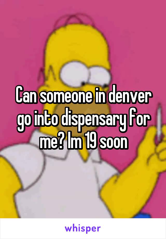 Can someone in denver go into dispensary for me? Im 19 soon