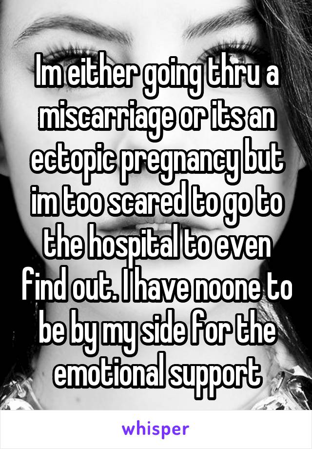 Im either going thru a miscarriage or its an ectopic pregnancy but im too scared to go to the hospital to even find out. I have noone to be by my side for the emotional support