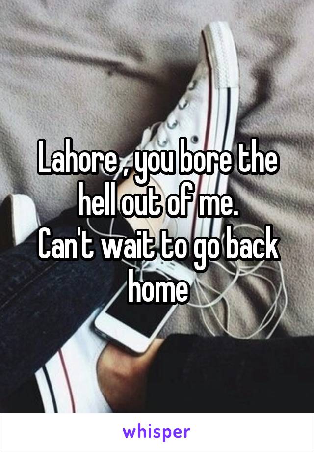 Lahore , you bore the hell out of me.
Can't wait to go back home