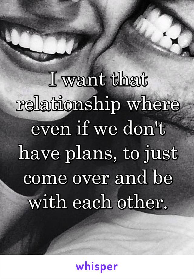 I want that relationship where even if we don't have plans, to just come over and be with each other.
