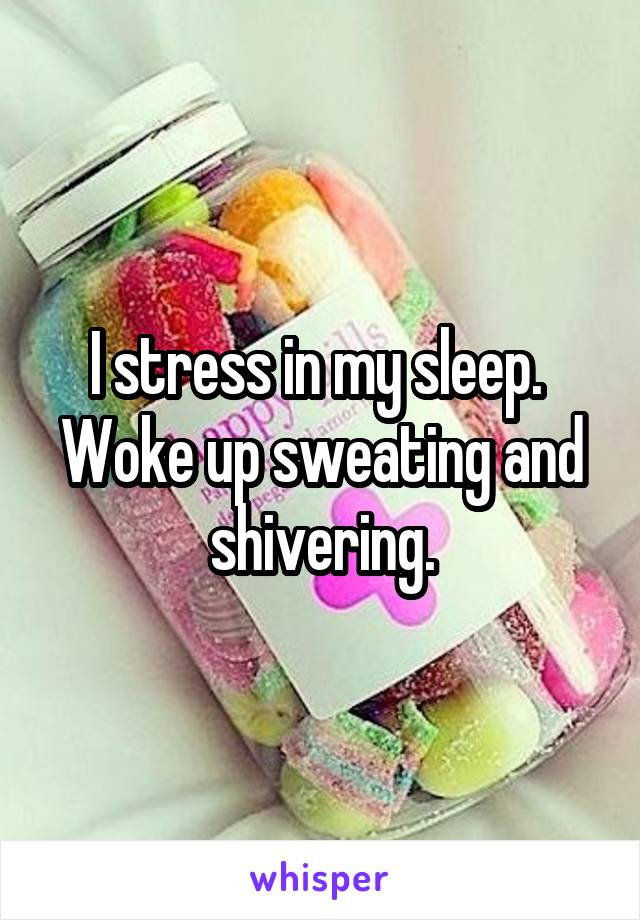 I stress in my sleep.  Woke up sweating and shivering.