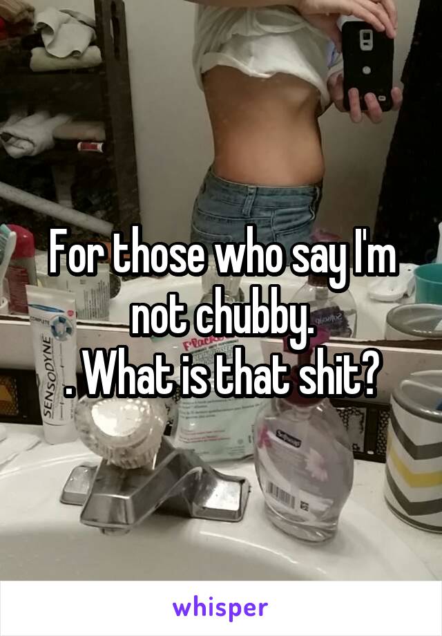 For those who say I'm not chubby.
. What is that shit?