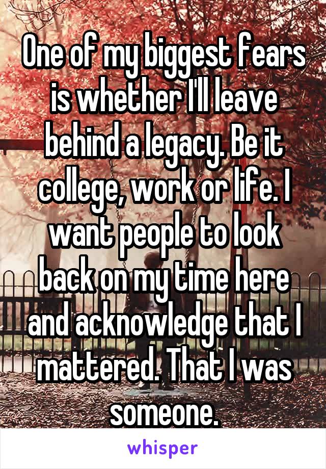 One of my biggest fears is whether I'll leave behind a legacy. Be it college, work or life. I want people to look back on my time here and acknowledge that I mattered. That I was someone.