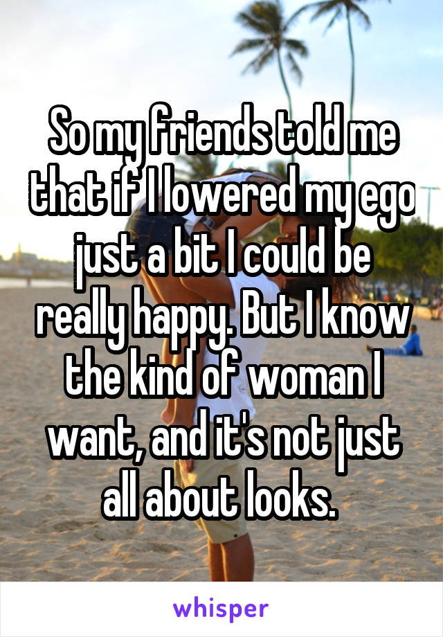 So my friends told me that if I lowered my ego just a bit I could be really happy. But I know the kind of woman I want, and it's not just all about looks. 