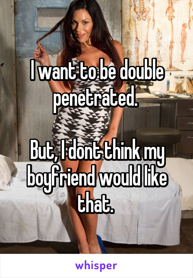 I want to be double penetrated. 

But, I dont think my boyfriend would like that. 