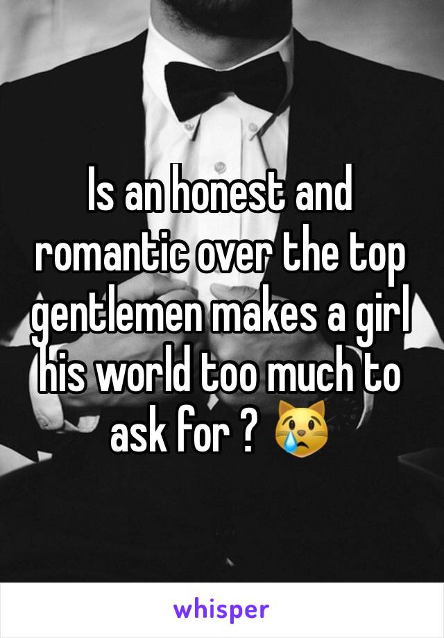 Is an honest and romantic over the top gentlemen makes a girl his world too much to ask for ? 😿
