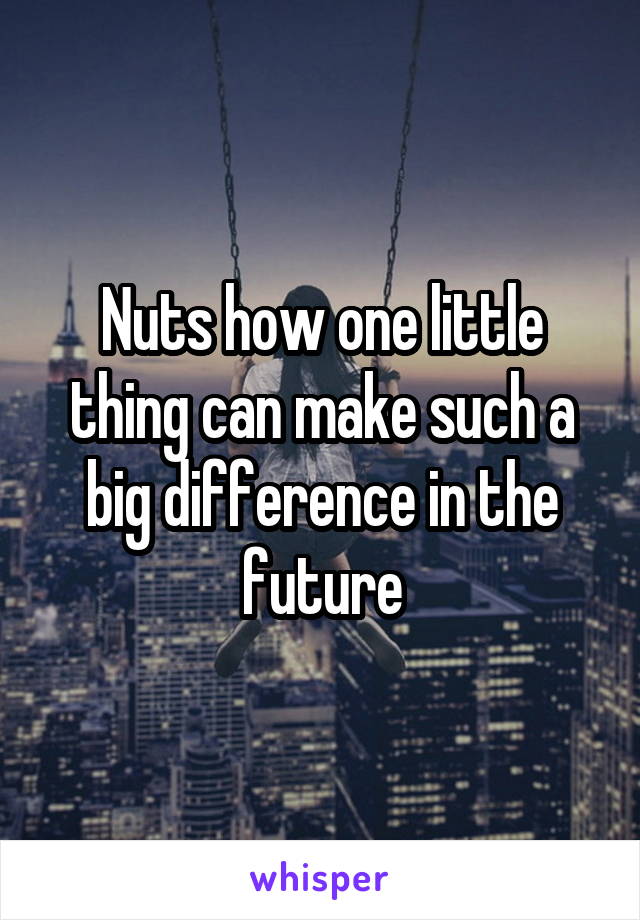 Nuts how one little thing can make such a big difference in the future