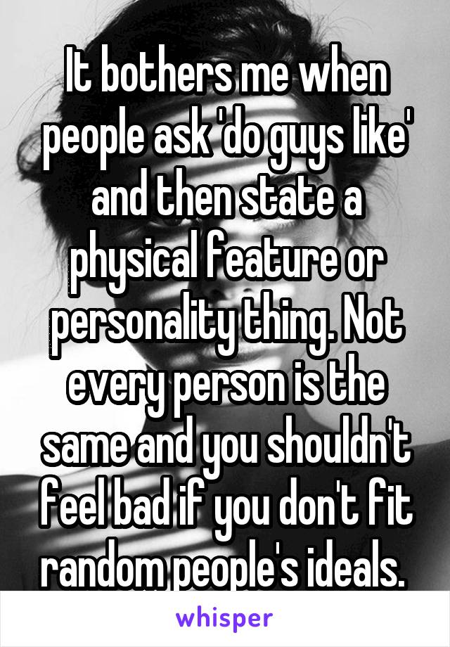 It bothers me when people ask 'do guys like' and then state a physical feature or personality thing. Not every person is the same and you shouldn't feel bad if you don't fit random people's ideals. 